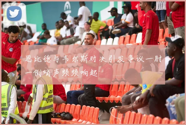 恩比德与韦尔斯对决引发争议一肘一倒哨声频频响起