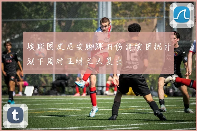 埃斯图皮尼安脚踝旧伤持续困扰计划下周对亚特兰大复出