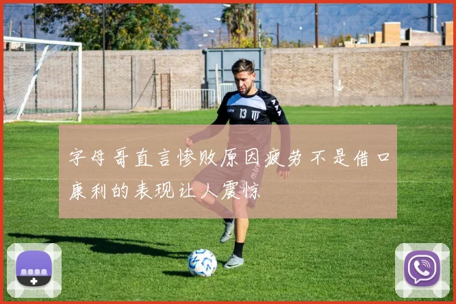 字母哥直言惨败原因疲劳不是借口康利的表现让人震惊