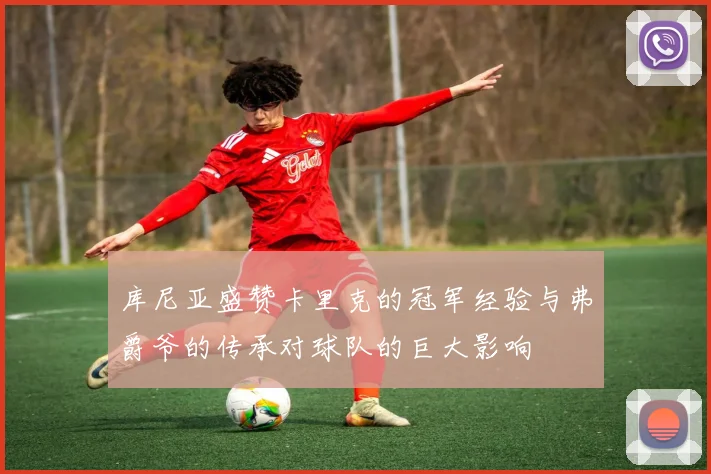 库尼亚盛赞卡里克的冠军经验与弗爵爷的传承对球队的巨大影响