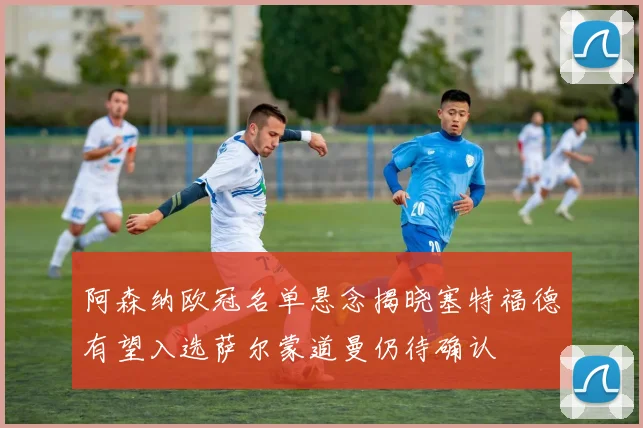 阿森纳欧冠名单悬念揭晓塞特福德有望入选萨尔蒙道曼仍待确认