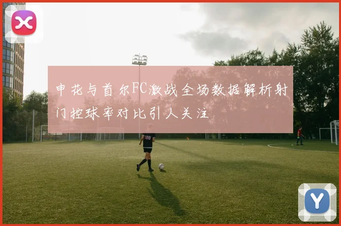 申花与首尔FC激战全场数据解析射门控球率对比引人关注