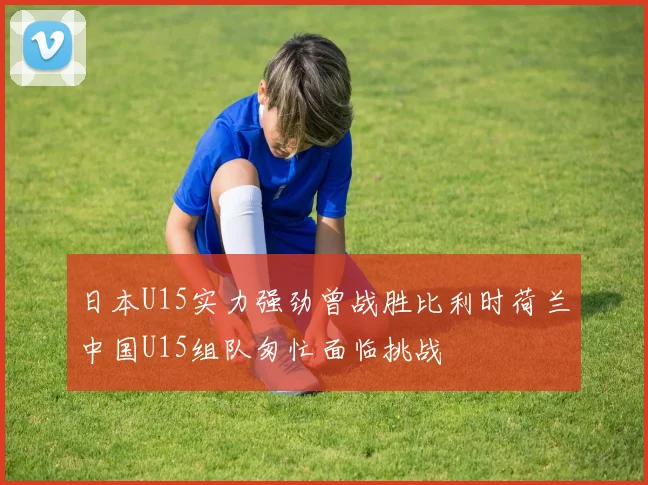 日本U15实力强劲曾战胜比利时荷兰中国U15组队匆忙面临挑战