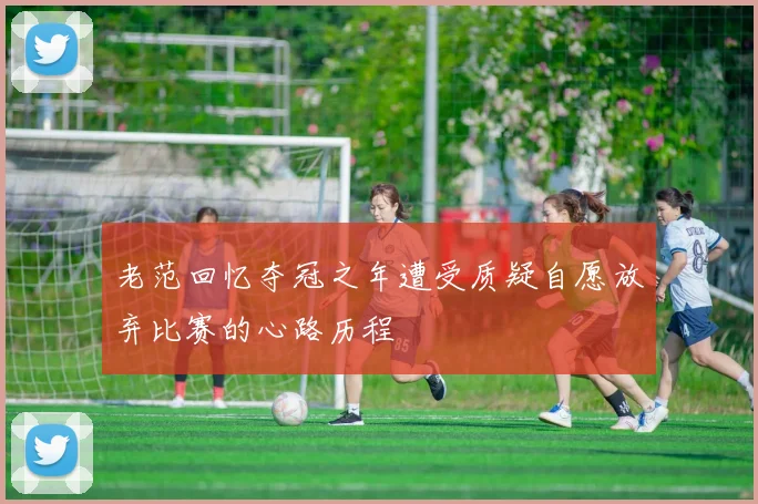 老范回忆夺冠之年遭受质疑自愿放弃比赛的心路历程