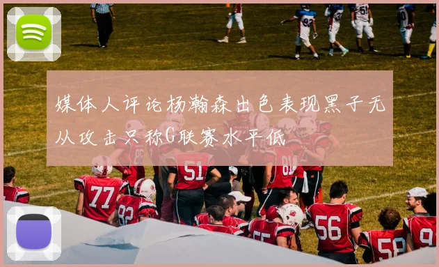 媒体人评论杨瀚森出色表现黑子无从攻击只称G联赛水平低