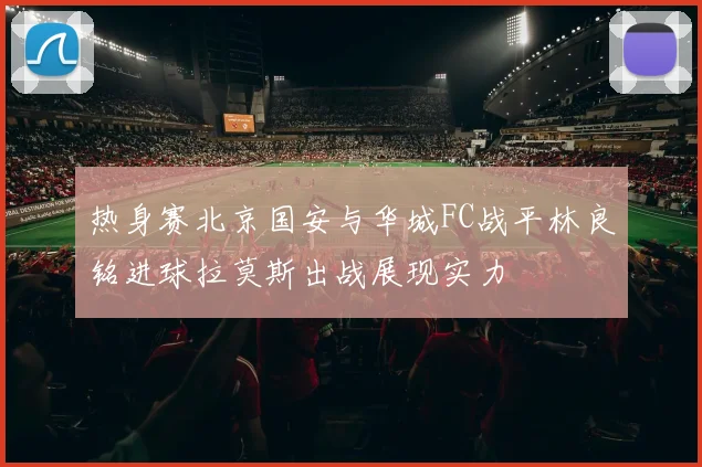 热身赛北京国安与华城FC战平林良铭进球拉莫斯出战展现实力