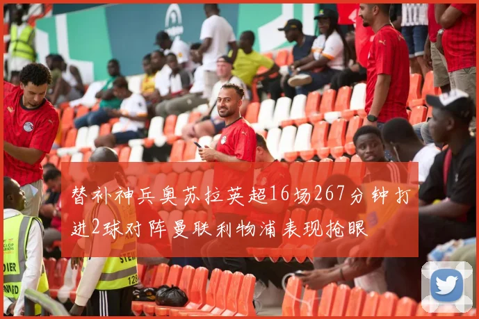 替补神兵奥苏拉英超16场267分钟打进2球对阵曼联利物浦表现抢眼