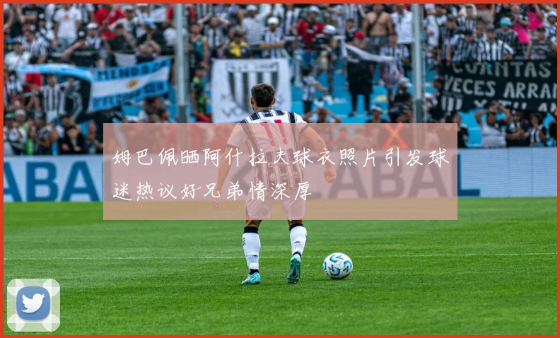 姆巴佩晒阿什拉夫球衣照片引发球迷热议好兄弟情深厚