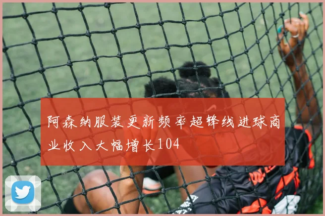 阿森纳服装更新频率超锋线进球商业收入大幅增长104