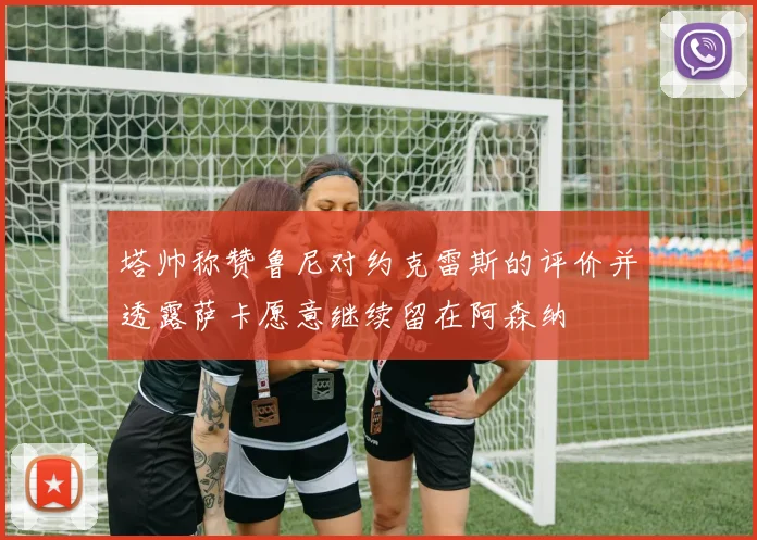 塔帅称赞鲁尼对约克雷斯的评价并透露萨卡愿意继续留在阿森纳