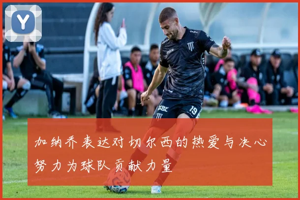 加纳乔表达对切尔西的热爱与决心努力为球队贡献力量