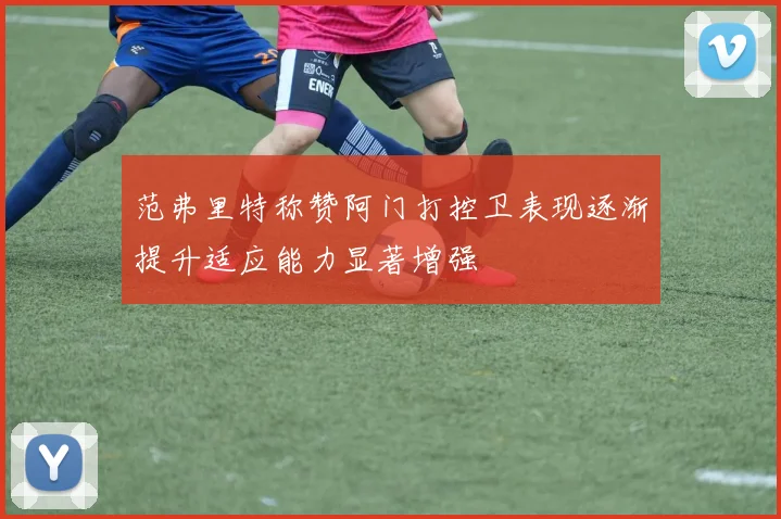 范弗里特称赞阿门打控卫表现逐渐提升适应能力显著增强