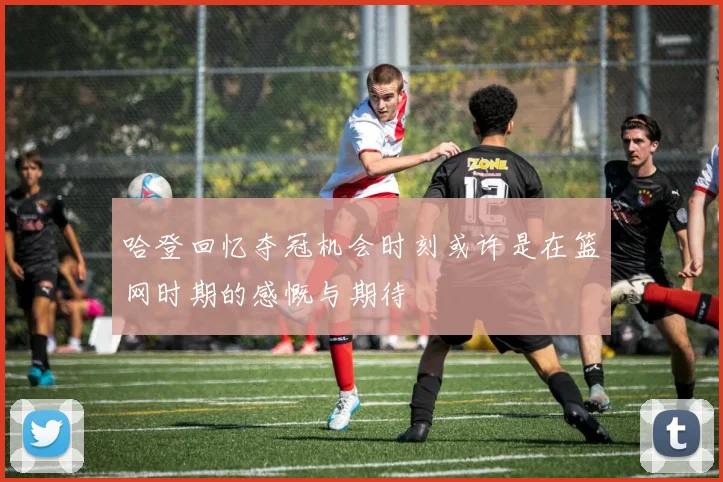 哈登回忆夺冠机会时刻或许是在篮网时期的感慨与期待