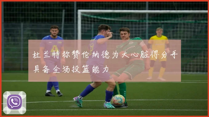 杜兰特称赞伦纳德为大心脏得分手具备全场投篮能力
