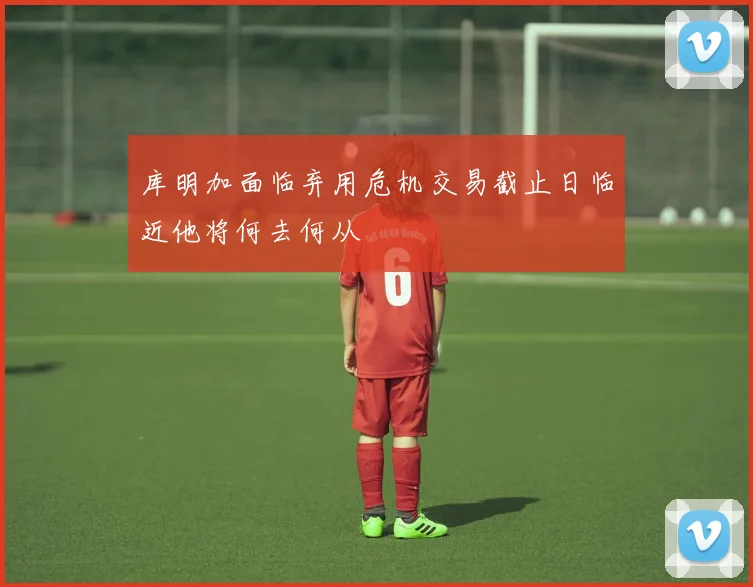 库明加面临弃用危机交易截止日临近他将何去何从