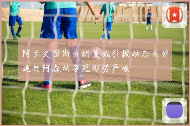 阿兰史密斯分析曼城引援动态或将追赶阿森纳争冠形势严峻