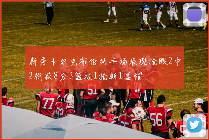 新秀卡尔克布伦纳半场表现抢眼2中2斩获8分3篮板1抢断1盖帽