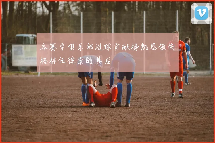 本赛季俱乐部进球贡献榜凯恩领衔格林伍德紧随其后