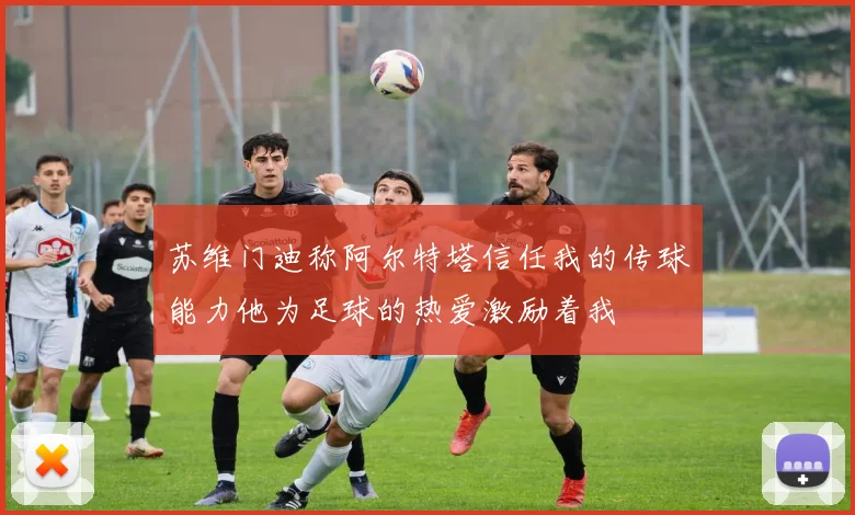 苏维门迪称阿尔特塔信任我的传球能力他为足球的热爱激励着我