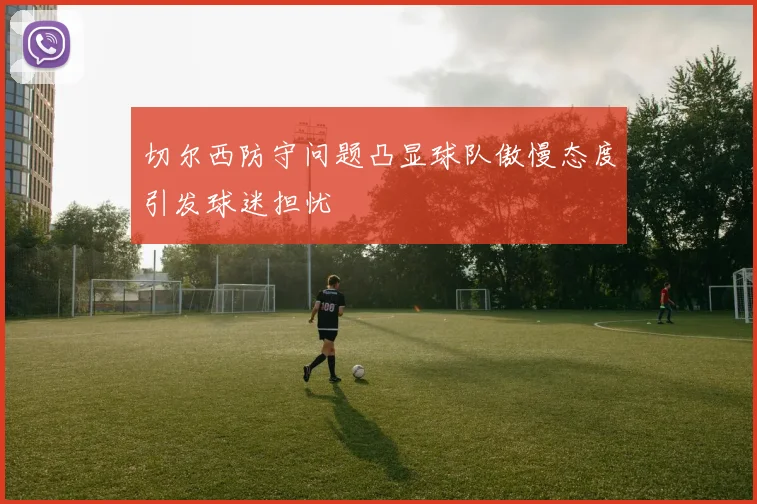 切尔西防守问题凸显球队傲慢态度引发球迷担忧