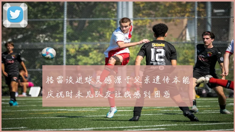 格雷谈进球灵感源于父亲遗传本能庆祝时未见队友让我感到困惑