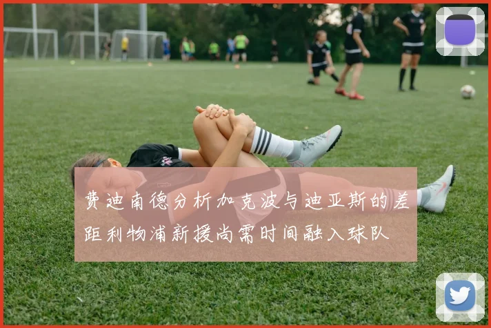 费迪南德分析加克波与迪亚斯的差距利物浦新援尚需时间融入球队