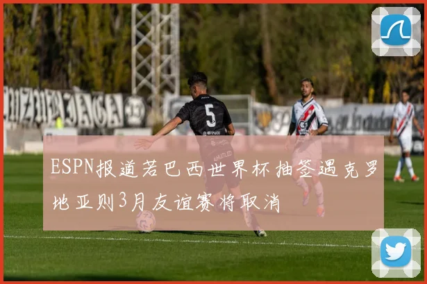 ESPN报道若巴西世界杯抽签遇克罗地亚则3月友谊赛将取消