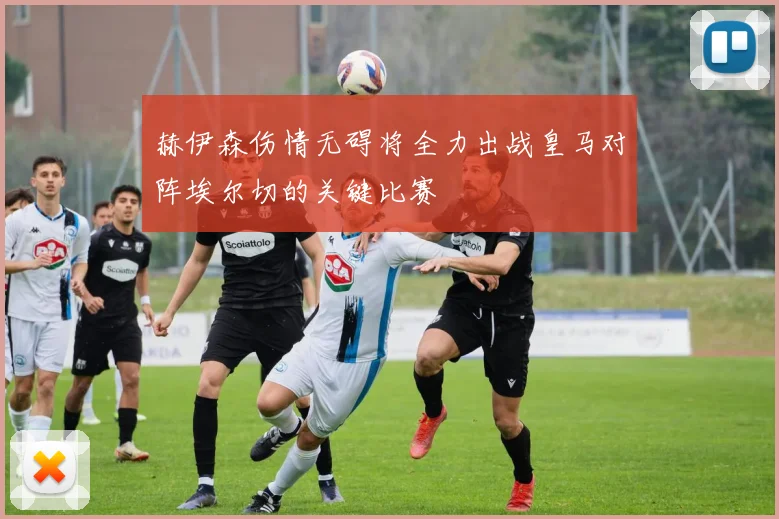 赫伊森伤情无碍将全力出战皇马对阵埃尔切的关键比赛