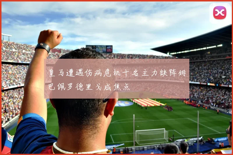 皇马遭遇伤病危机十名主力缺阵姆巴佩罗德里戈成焦点