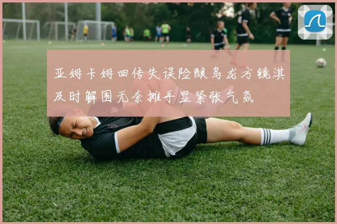 亚姆卡姆回传失误险酿乌龙方镜淇及时解围无奈摊手显紧张气氛