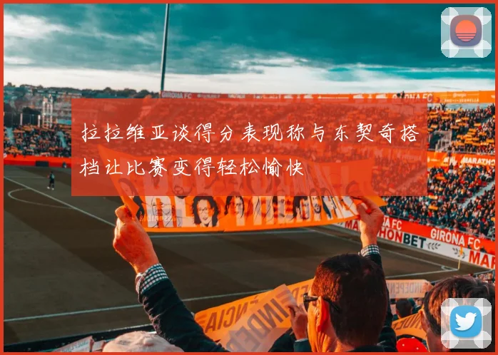 拉拉维亚谈得分表现称与东契奇搭档让比赛变得轻松愉快