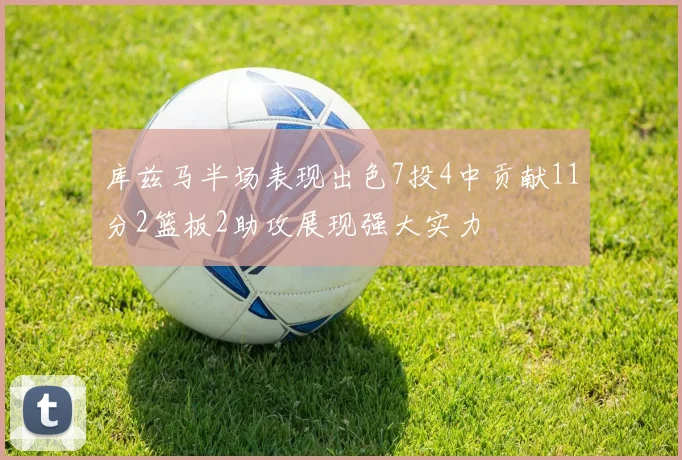 库兹马半场表现出色7投4中贡献11分2篮板2助攻展现强大实力