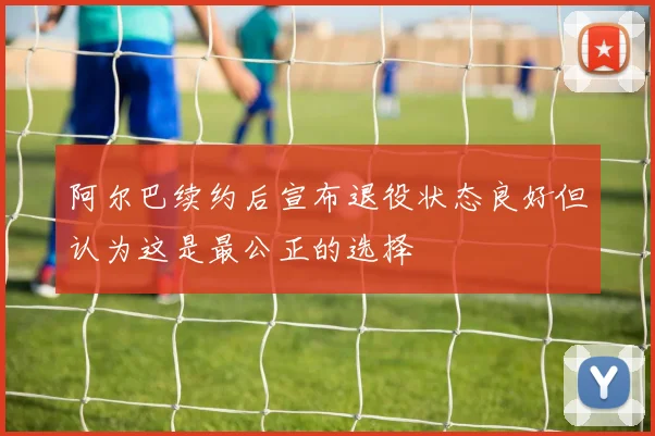 阿尔巴续约后宣布退役状态良好但认为这是最公正的选择