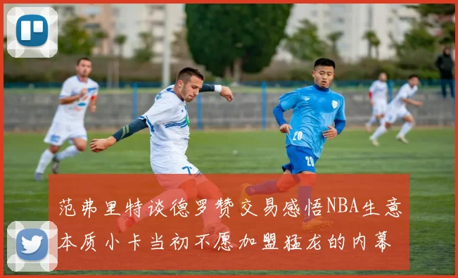 范弗里特谈德罗赞交易感悟NBA生意本质小卡当初不愿加盟猛龙的内幕揭秘